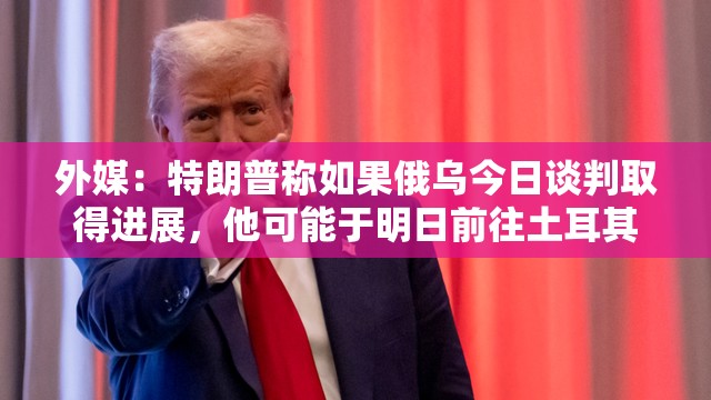 外媒：特朗普称如果俄乌今日谈判取得进展，他可能于明日前往土耳其