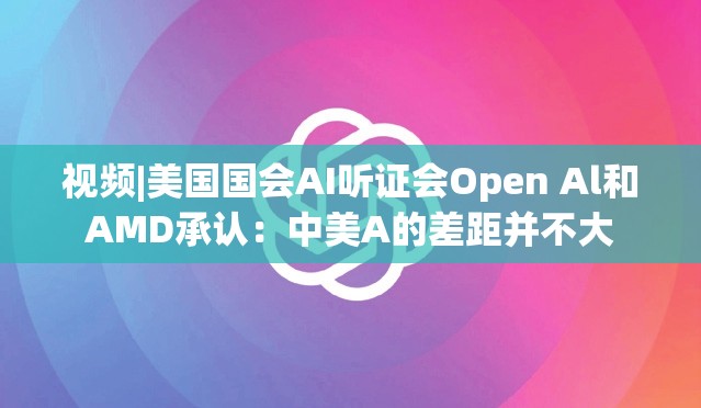 视频|美国国会AI听证会Open Al和AMD承认：中美A的差距并不大