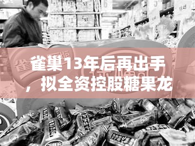 雀巢13年后再出手，拟全资控股糖果龙头徐福记 创始人家族逐渐退居幕后